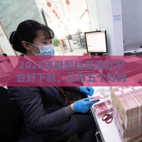 2025年最新短期借款平台好下款，公布五个好的贷款平台利息低